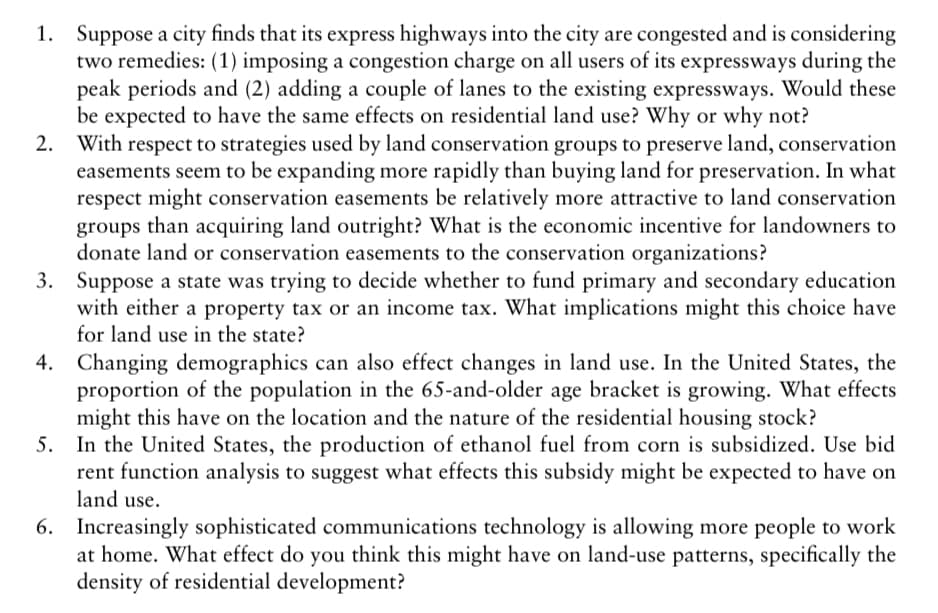 1. Suppose a city finds that its express highways into the city are congested and is considering
two remedies: (1) imposing a congestion charge on all users of its expressways during the
peak periods and (2) adding a couple of lanes to the existing expressways. Would these
be expected to have the same effects on residential land use? Why or why not?
With respect to strategies used by land conservation groups to preserve land, conservation
easements seem to be expanding more rapidly than buying land for preservation. In what
respect might conservation easements be relatively more attractive to land conservation
groups than acquiring land outright? What is the economic incentive for landowners to
donate land or conservation easements to the conservation organizations?
3. Suppose a state was trying to decide whether to fund primary and secondary education
with either a property tax or an income tax. What implications might this choice have
for land use in the state?
2.
Changing demographics can also effect changes in land use. In the United States, the
proportion of the population in the 65-and-older age bracket is growing. What effects
might this have on the location and the nature of the residential housing stock?
5. In the United States, the production of ethanol fuel from corn is subsidized. Use bid
rent function analysis to suggest what effects this subsidy might be expected to have on
land use.
4.
6. Increasingly sophisticated communications technology is allowing more people to work
at home. What effect do you think this might have on land-use patterns, specifically the
density of residential development?
