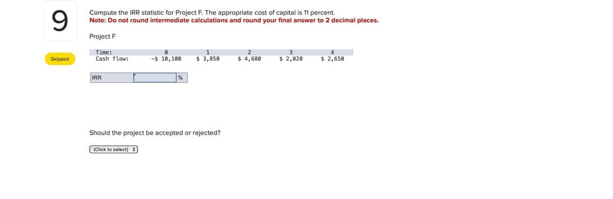 9
Compute the IRR statistic for Project F. The appropriate cost of capital is 11 percent.
Note: Do not round intermediate calculations and round your final answer to 2 decimal places.
Project F
Time:
Skipped
Cash flow:
-$ 10,100
1
$ 3,850
2
3
$ 4,680
$ 2,020
$ 2,650
IRR
%
Should the project be accepted or rejected?
(Click to select)