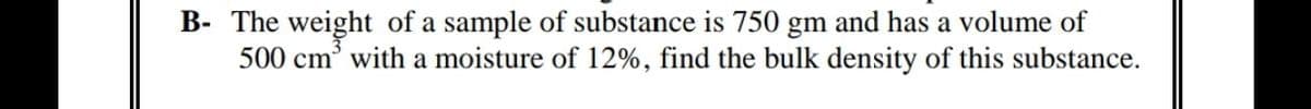 B- The weight of a sample of substance is 750 gm and has a volume of
500 cm' with a moisture of 12%, find the bulk density of this substance.
