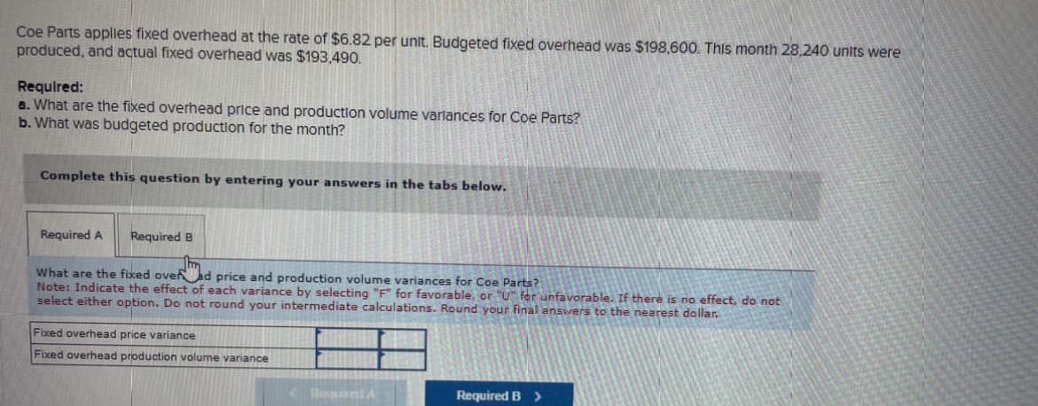 Coe Parts applies fixed overhead at the rate of $6.82 per unit. Budgeted fixed overhead was $198,600. This month 28,240 units were
produced, and actual fixed overhead was $193,490.
Required:
a. What are the fixed overhead price and production volume variances for Coe Parts?
b. What was budgeted production for the month?
Complete this question by entering your answers in the tabs below.
Required A
Required B
Jhm
What are the fixed over ad price and production volume variances for Coe Parts?
Note: Indicate the effect of each variance by selecting "F" for favorable, or "U" for unfavorable. If there is no effect, do not
select either option. Do not round your intermediate calculations. Round your final answers to the nearest dollar.
Fixed overhead price variance
Fixed overhead production volume variance
Required A
Required B >