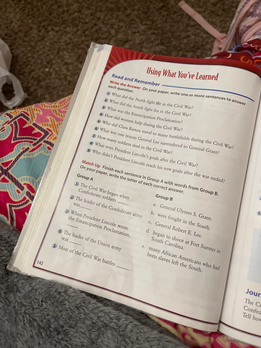 142
Using What You've Learned
Read and Remember
Write the Answer On your paper, write one or more sentences to answer
each question.
1 What did the North fight for in the Civil War?
2 What did the South fight for in the Civil War?
3) What was the Emancipation Proclamation?
4 How did women help during the Civil War?
Why did Clara Barton travel to many battlefields during the Civil War?
6 What was one reason General Lee surrendered to General Grant?
How many soldiers died in the Civil War?
8 What were President Lincoln's goals after the Civil War?
⁹ Why didn't President Lincoln reach his new goals after the war ended?
Match Up Finish each sentence in Group A with words from Group B.
On your paper, write the letter of each correct answer.
Group A
Group B
1 The Civil War began when
Confederate soldiers
a. General Ulysses S. Grant.
2 The leader of the Confederate army
b. were fought in the South.
was.
c. General Robert E. Lee.
3 When President Lincoln wrote
the Emancipation Proclamation,
d. began to shoot at Fort Sumter in
South Carolina.
4 The leader of the Union army
e. many African Americans who had
been slaves left the South.
was
5 Most of the Civil War battles
Jour
The Cr
Confec
Tell how