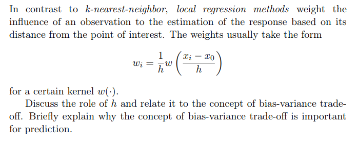 In contrast to k-nearest-neighbor, local regression methods weight the
influence of an observation to the estimation of the response based on its
distance from the point of interest. The weights usually take the form
1
Xi – x0
Wi
h
h
for a certain kernel w(·).
Discuss the role of h and relate it to the concept of bias-variance trade-
off. Briefly explain why the concept of bias-variance trade-off is important
for prediction.
