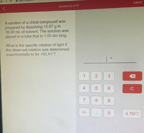 <
Question 22 of 67
A solution of a chiral compound was
prepared by dissolving 15.67 g in
16.00 mL of solvent. The solution was
placed in a tube that is 1.00 dm long.
What is the specific rotation of light if
the observed rotation was determined
experimentally to be +62.41°?
1
4
7
+/-
2
сл
8
.
6
S
O
Submit
C
x 100