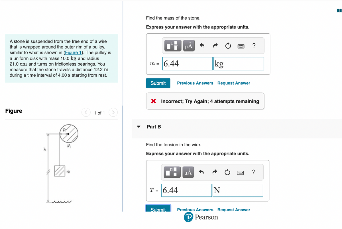 A stone is suspended from the free end of a wire
that is wrapped around the outer rim of a pulley,
similar to what is shown in (Figure 1). The pulley is
a uniform disk with mass 10.0 kg and radius
21.0 cm and turns on frictionless bearings. You
measure that the stone travels a distance 12.2 m
during a time interval of 4.00 s starting from rest.
Figure
h
R
M
m
1 of 1
Find the mass of the stone.
Express your answer with the appropriate units.
m =
6.44
Part B
Submit Previous Answers Request Answer
O
μᾶ
X Incorrect; Try Again; 4 attempts remaining
T = 6.44
kg
Find the tension in the wire.
Express your answer with the appropriate units.
Submit
μĂ
N
?
Previous Answers Request Answer
?Pearson