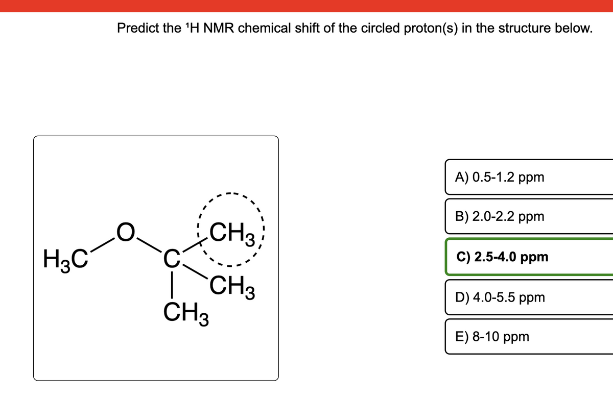 H3C
Predict the ¹H NMR chemical shift of the circled proton(s) in the structure below.
CH3
CH3
CH3
A) 0.5-1.2 ppm
B) 2.0-2.2 ppm
C) 2.5-4.0 ppm
D) 4.0-5.5 ppm
E) 8-10 ppm