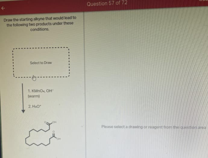 F
Draw the starting alkyne that would lead to
the following two products under these
conditions.
Select to Draw
1. KMnO4, OH™
(warm)
2. H₂O*
Question 57 of 72
Please select a drawing or reagent from the question area