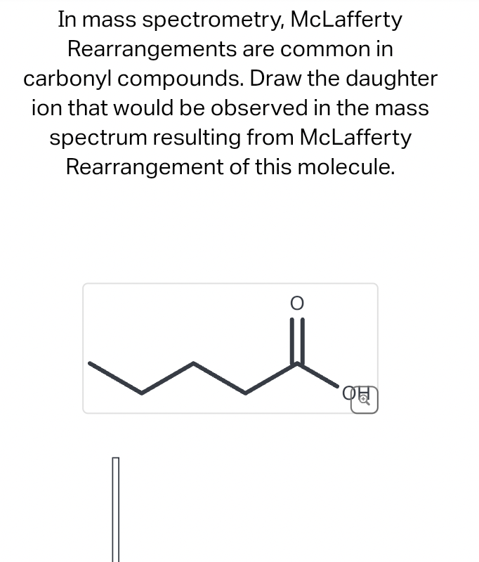 In mass spectrometry,
McLafferty
Rearrangements are common in
carbonyl compounds. Draw the daughter
ion that would be observed in the mass
spectrum resulting from McLafferty
Rearrangement of this molecule.
O
C
To