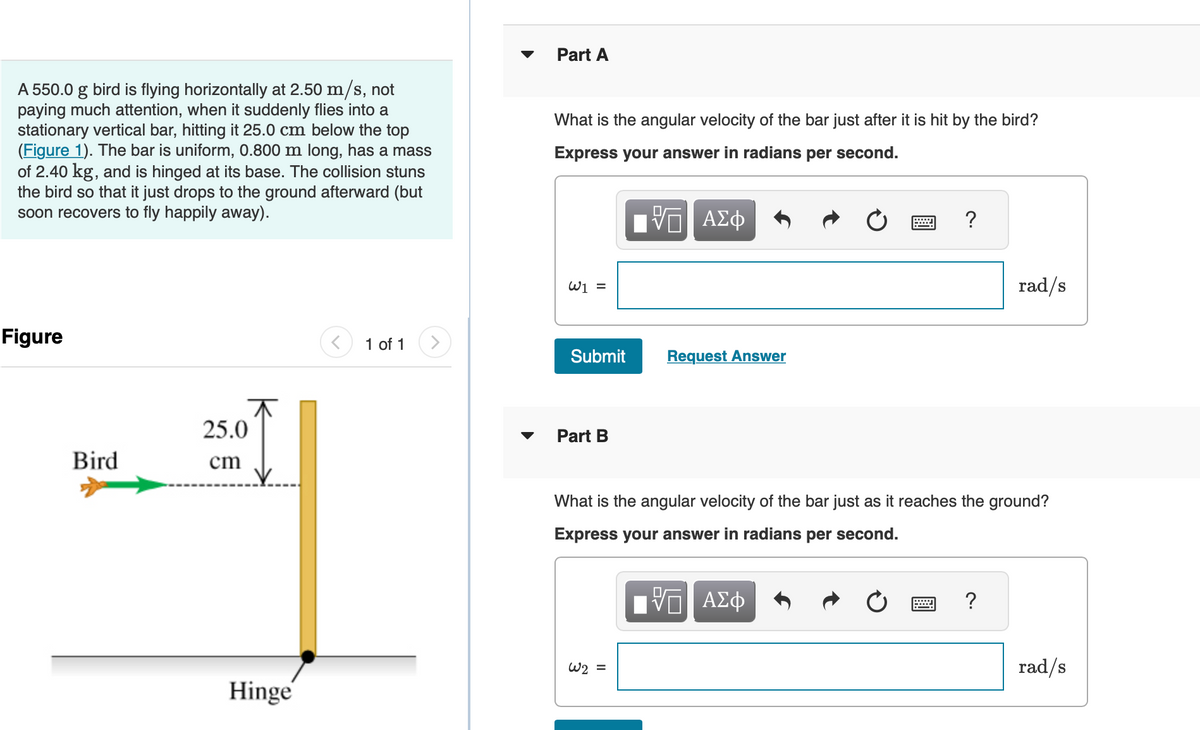 A 550.0 g bird is flying horizontally at 2.50 m/s, not
paying much attention, when it suddenly flies into a
stationary vertical bar, hitting it 25.0 cm below the top
(Figure 1). The bar is uniform, 0.800 m long, has a mass
of 2.40 kg, and is hinged at its base. The collision stuns
the bird so that it just drops to the ground afterward (but
soon recovers to fly happily away).
Figure
Bird
25.0
cm
Hinge
1 of 1
▼
Part A
What is the angular velocity of the bar just after it is hit by the bird?
Express your answer in radians per second.
ΨΕ ΑΣΦ
W1 =
Submit
Part B
Request Answer
W2 =
= ?
What is the angular velocity of the bar just as it reaches the ground?
Express your answer in radians per second.
VE ΑΣΦ
rad/s
?
rad/s