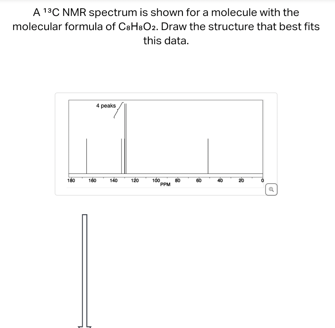 A ¹³C NMR spectrum is shown for a molecule with the
molecular formula of C8H8O2. Draw the structure that best fits
this data.
180
4 peaks
고고
140
120
100
80
60
40
20
PPM
160
Q