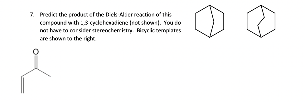 7. Predict the product of the Diels-Alder reaction of this
compound with 1,3-cyclohexadiene (not shown). You do
not have to consider stereochemistry. Bicyclic templates
are shown to the right.