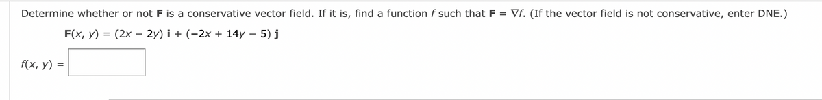 Determine whether or not F is a conservative vector field. If it is, find a function f such that F = Vf. (If the vector field is not conservative, enter DNE.)
F(x, y)
(2x - 2y)i + (−2x + 14y – 5) j
f(x, y) =
=