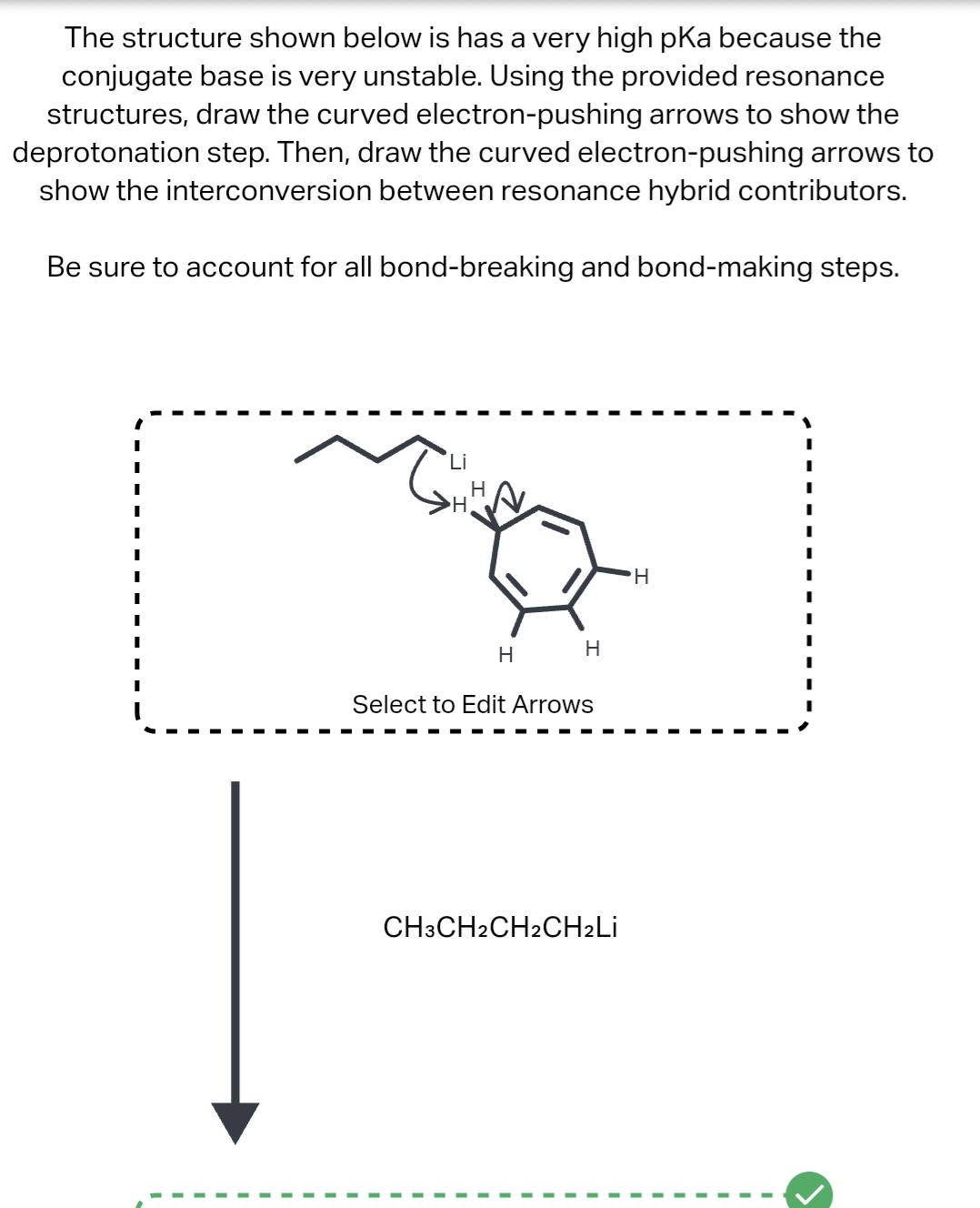 The structure shown below is has a very high pKa because the
conjugate base is very unstable. Using the provided resonance
structures, draw the curved electron-pushing arrows to show the
deprotonation step. Then, draw the curved electron-pushing arrows to
show the interconversion between resonance hybrid contributors.
Be sure to account for all bond-breaking and bond-making steps.
Li
H
H
apy
H
H
Select to Edit Arrows
CH3CH2 CH2CH₂Li
H