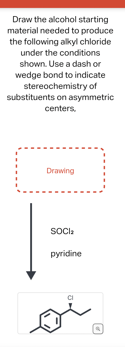 Draw the alcohol starting
material needed to produce
the following alkyl chloride
under the conditions
shown. Use a dash or
wedge bond to indicate
stereochemistry of
substituents on asymmetric
centers,
Drawing
SOCI2
pyridine
CI
Q