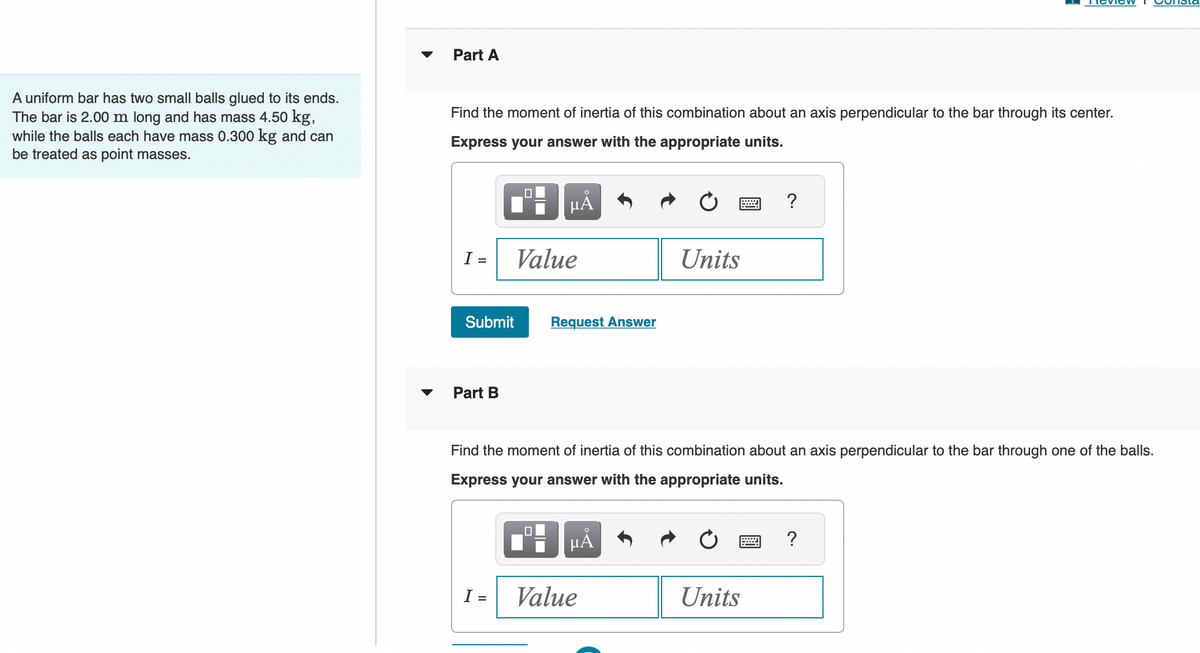 A uniform bar has two small balls glued to its ends.
The bar is 2.00 m long and has mass 4.50 kg,
while the balls each have mass 0.300 kg and can
be treated as point masses.
Part A
Find the moment of inertia of this combination about an axis perpendicular to the bar through its center.
Express your answer with the appropriate units.
I=
Submit
Part B
I:
O
μA
Value
=
Request Answer
Find the moment of inertia of this combination about an axis perpendicular to the bar through one of the balls.
Express your answer with the appropriate units.
μᾶ
Units
Value
?
Units
?