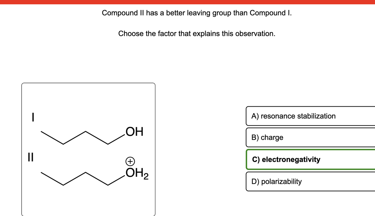 ||
Compound II has a better leaving group than Compound I.
Choose the factor that explains this observation.
OH
(+)
LOH₂
A) resonance stabilization
B) charge
C) electronegativity
D) polarizability