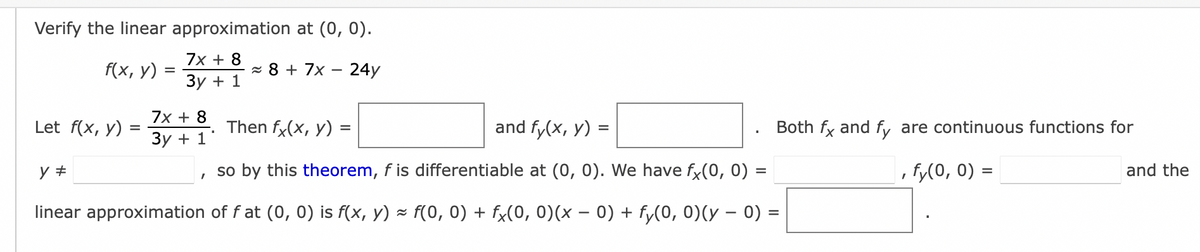 Verify the linear approximation at (0, 0).
7x + 8
8 + 7x 24y
3y + 1
f(x, y) =
=
7x + 8
3y + 1
Let f(x, y):
=
Then fx(x, y) =
and fy(x, y) =
y #
so by this theorem, f is differentiable at (0, 0). We have fx(0, 0) =
linear approximation of fat (0, 0) is f(x, y) ≈ f(0, 0) + fx(0, 0)(x − 0) + fy(0, 0)(y − 0) =
I
I
Both fx and fy are continuous functions for
, fy(0, 0) =
I
and the