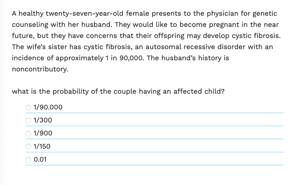 A healthy twenty-seven-year-old female presents to the physician for genetic
counseling with her husband. They would like to become pregnant in the near
future, but they have concerns that their offspring may develop cystic fibrosis.
The wife's sister has cystic fibrosis, an autosomal recessive disorder with an
incidence of approximately 1 in 90,000. The husband's history is
noncontributory.
what is the probability of the couple having an affected child?
1/90.000
ਨੇ ਨੇਂ। ।
1/300
1/900
1/150
0.01