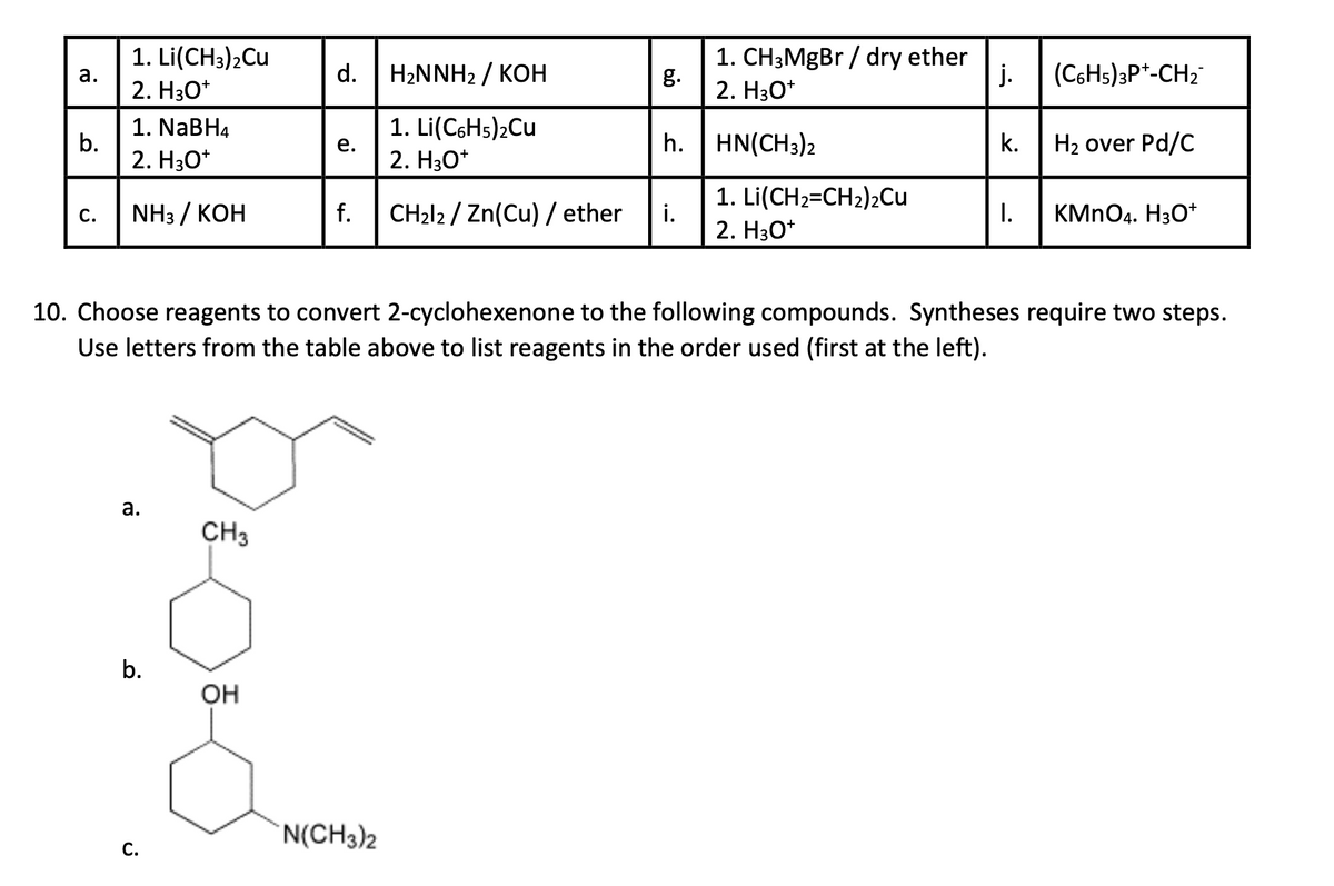 1. Li(CH3)2Cu
1. CH3MgBr / dry ether
a.
d.
H₂NNH2 / KOH
g.
j.
(C6H5)3P+-CH2
2. H3O+
2. H3O+
1. NaBH4
1. Li(C6H5)2Cu
b.
e.
h. HN(CH3)2
k.
H₂ over Pd/C
2. H3O+
2. H3O+
C.
NH3 / KOH
f.
CH2l2/Zn(Cu)/ ether
i.
1. Li(CH2=CH2)2Cu
2. H3O+
I.
KMnO4. H3O+
10. Choose reagents to convert 2-cyclohexenone to the following compounds. Syntheses require two steps.
Use letters from the table above to list reagents in the order used (first at the left).
a.
CH3
b.
OH
C.
N(CH3)2