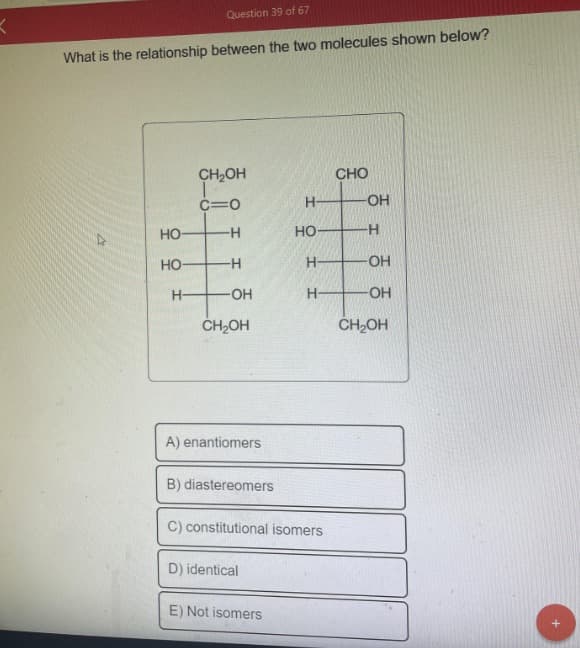 K
What is the relationship between the two molecules shown below?
D
HO
HO-
Question 39 of 67
H-
CH₂OH
C=0
-H
-H
-OH
CH₂OH
A) enantiomers
B) diastereomers
C) constitutional isomers
D) identical
H
HO-
H-
H
E) Not isomers
CHO
-OH
-H
-OH
-OH
CH₂OH