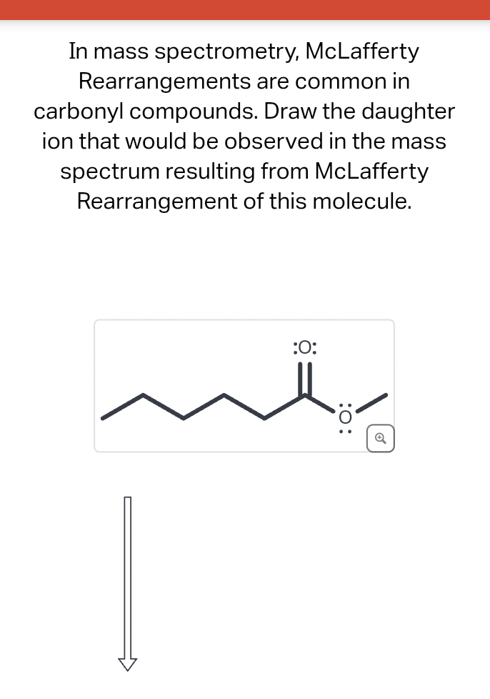 In mass spectrometry,
McLafferty
Rearrangements are common in
carbonyl compounds. Draw the daughter
ion that would be observed in the mass
spectrum resulting from McLafferty
Rearrangement of this molecule.
:O:
:0: