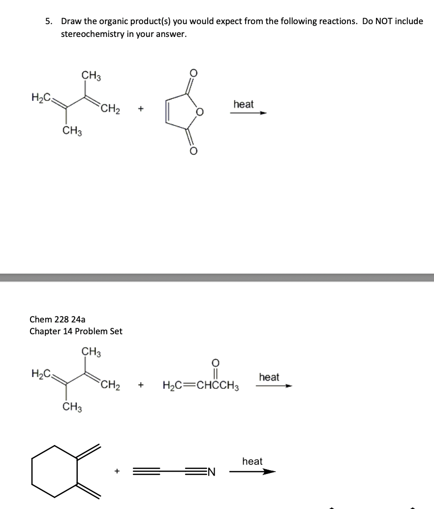 5. Draw the organic product(s) you would expect from the following reactions. Do NOT include
stereochemistry in your answer.
H₂C
CH3
S. &
}
CH₂ +
CH 3
Chem 228 24a
Chapter 14 Problem Set
CH3
my te
H₂C
CH3
heat
요
CH₂ + H₂C=CHCCH3
heat
heat