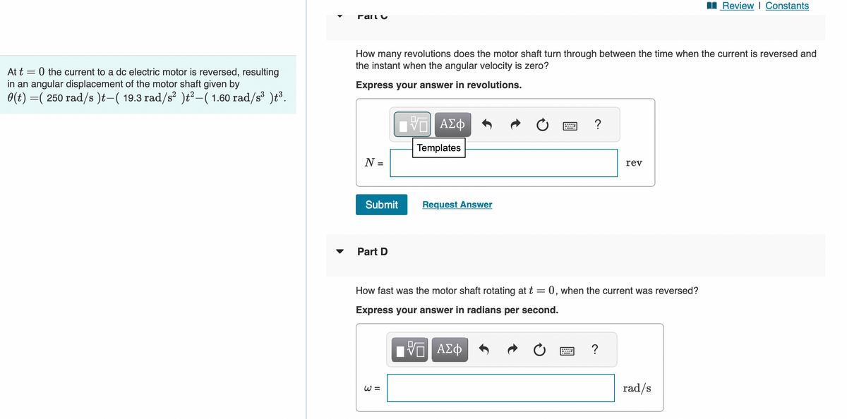 At t=0 the current to a dc electric motor is reversed, resulting
in an angular displacement of the motor shaft given by
0(t) =( 250 rad/s)t—( 19.3 rad/s² )t² − ( 1.60 rad/s³ )t³.
Γάιιυ
How many revolutions does the motor shaft turn through between the time when the current is reversed and
the instant when the angular velocity is zero?
Express your answer in revolutions.
N =
Submit
Part D
-VE ΑΣΦ
Templates
W=
Request Answer
*****
?
rev
How fast was the motor shaft rotating at t = 0, when the current was reversed?
Express your answer in radians per second.
VE ΑΣΦ
Review | Constants
rad/s