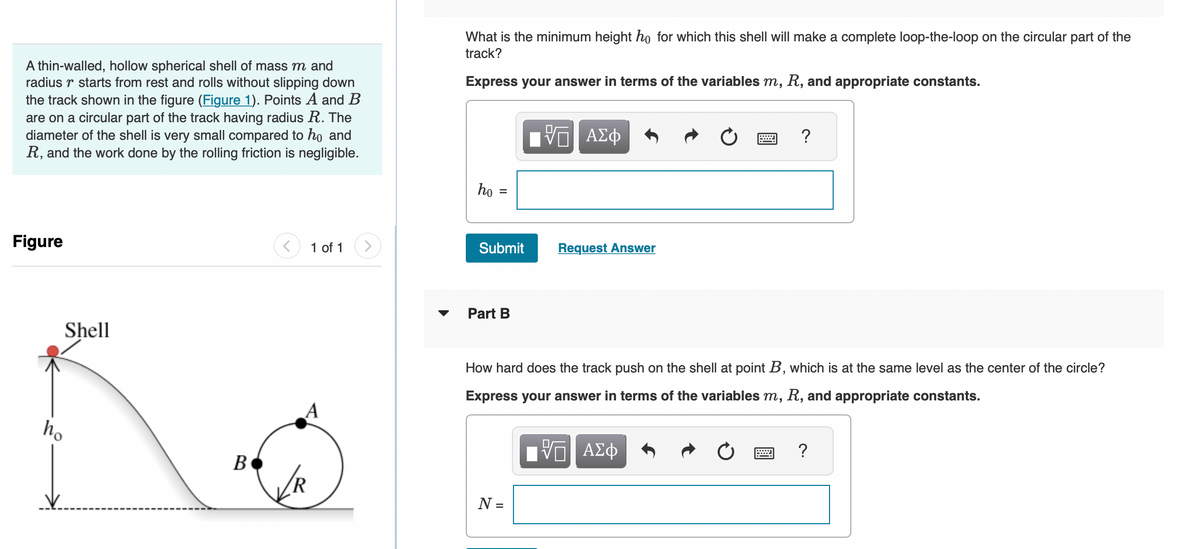 A thin-walled, hollow spherical shell of mass m and
radius r starts from rest and rolls without slipping down
the track shown in the figure (Figure 1). Points A and B
are on a circular part of the track having radius R. The
diameter of the shell is very small compared to ho and
R, and the work done by the rolling friction is negligible.
Figure
Shell
ho
B
1 of 1
A
✓//R
What is the minimum height ho for which this shell will make a complete loop-the-loop on the circular part of the
track?
Express your answer in terms of the variables m, R, and appropriate constants.
ho
=
Submit
Part B
Π ΑΣΦ
N =
Request Answer
How hard does the track push on the shell at point B, which is at the same level as the center of the circle?
Express your answer in terms of the variables m, R, and appropriate constants.
?
ΠΑΠ ΑΣΦ
V
?