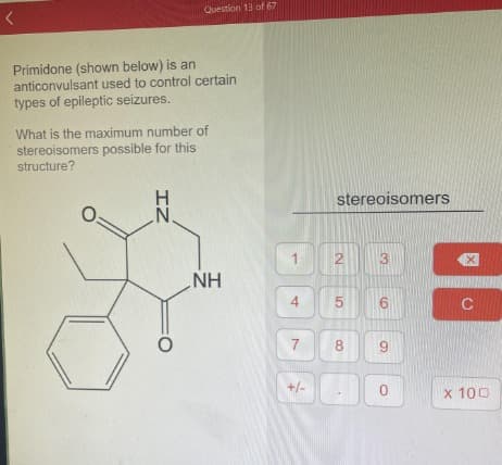 Primidone (shown below) is an
anticonvulsant used to control certain
types of epileptic seizures.
Question 13 of 67
What is the maximum number of
stereoisomers possible for this
structure?
O=
IZ
NH
1
4
7
+/-
stereoisomers
2
5
сл
8
6
9
0
C
x 100