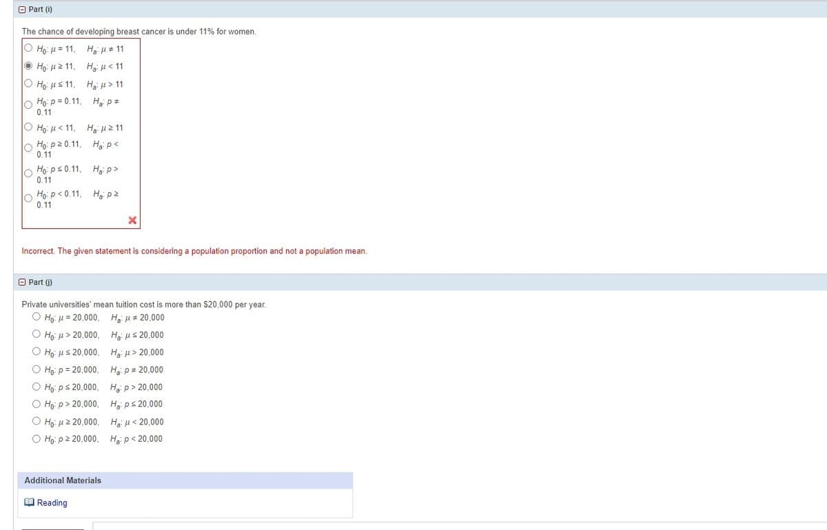 Part (i)
The chance of developing breast cancer is under 11% for women.
Ho: M=11, Hg μ#11
Ho: M211,
Hg: μ< 11
Ho: ≤ 11,
Hg: > 11
Ho: p=0.11, H₂: P#
0.11
O Ho: <11, H₂ μ ≥ 11
Ho: p20.11, H₂: P<
0.11
Ho: p≤0.11,
0.11
H₂:p>
Ho: P<0.11, H₂ pz
0.11
Incorrect. The given statement is considering a population proportion and not a population mean.
Part (j)
Private universities' mean tuition cost is more than $20,000 per year.
Ho: μ = 20,000,
Hg μ = 20,000
Ο Ho: μ > 20,000,
Ο Ηρ: μ 5 20,000,
O Ho: p = 20,000,
O Ho: p ≤ 20,000,
O Ho:p> 20,000,
Ho: μ ε 20.000,
O Ho: p≥ 20,000,
Additional Materials
Reading
Hg μ 5 20,000
Hg μ > 20,000
Ha: p= 20,000
Hp> 20,000
He: p ≤ 20,000
Hg με 20,000
Ha: p<20,000