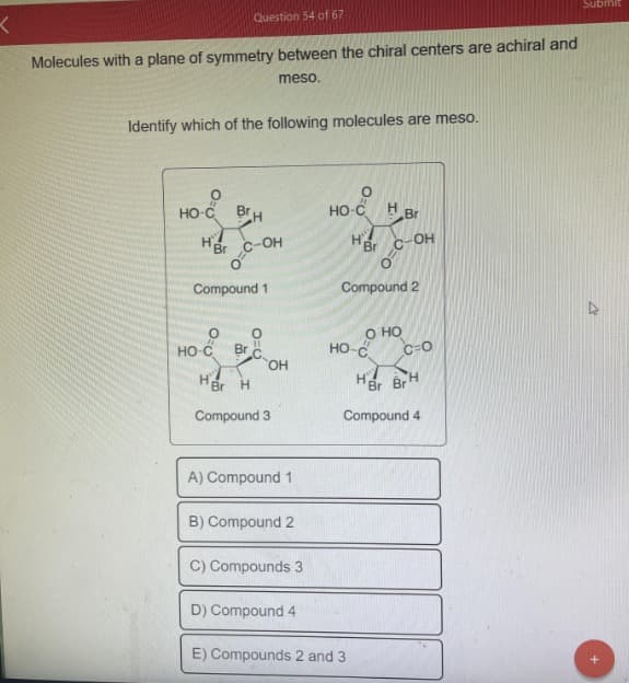 K
Molecules with a plane of symmetry between the chiral centers are achiral and
meso.
Identify which of the following molecules are meso.
O
HO-C
H'Br
Question 54 of 67
HO-C
BH
C-OH
Compound 1
Br
O=O
OH
HBr H
Compound 3
A) Compound 1
B) Compound 2
C) Compounds 3
D) Compound 4
HO-C Br
HBr
Compound 2
O HO
HO-C
-OH
E) Compounds 2 and 3
C-O
HBr Br
Compound 4
Submit