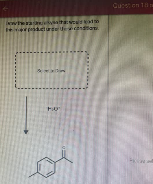 Draw the starting alkyne that would lead to
this major product under these conditions.
Select to Draw
H3O+
Question 18 o
Please se