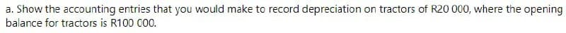 a. Show the accounting entries that you would make to record depreciation on tractors of R20 000, where the opening
balance for tractors is R100 000.

