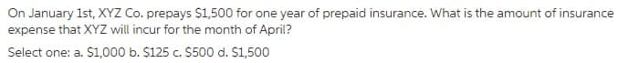 On January 1st, XYZ Co. prepays $1,500 for one year of prepaid insurance. What is the amount of insurance
expense that XYZ will incur for the month of April?
Select one: a. S1,000 b. $125 c. $500 d. S1,500
