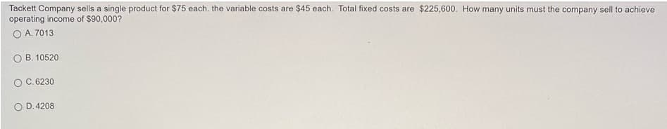 Tackett Company sells a single product for $75 each. the variable costs are $45 each. Total fixed costs are $225,600. How many units must the company sell to achieve
operating income of $90,000?
A. 7013
O B. 10520
O C.6230
O D. 4208
