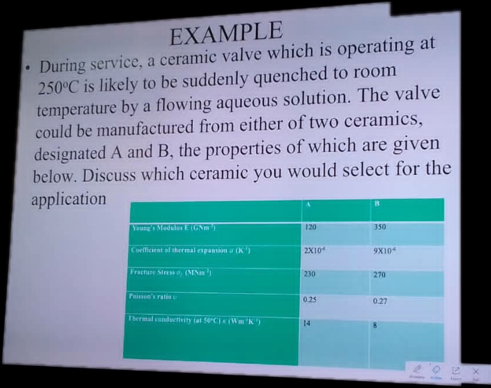 EXAMPLE
During service, a ceramic valve which is operating at
250°C is likely to be suddenly quenched to room
temperature by a flowing aqueous solution. The valve
could be manufactured from either of two ceramics,
designated A and B, the properties of which are given
below. Discuss which ceramic you would select for the
application
Young's Modulus E (GNm
Coefficient of thermal expansion u (K)
Fracture Stress , (MNm³³)
Poisson's ratio u
Thermal conductivity (at 50°C) x (Wm: 'K')
120
2X10
230
0.25
14
B
350
9X104
270
0.27
Ample