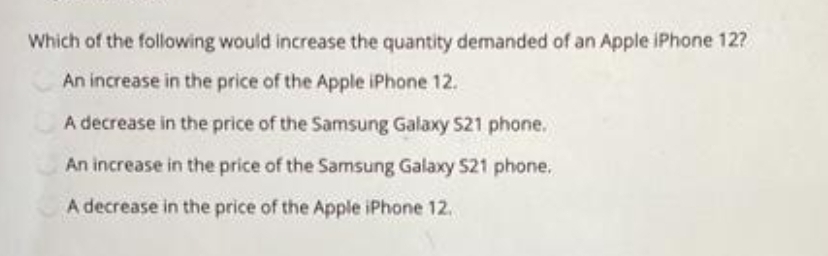 Which of the following would increase the quantity demanded of an Apple iPhone 12?
An increase in the price of the Apple iPhone 12.
A decrease in the price of the Samsung Galaxy S21 phone.
An increase in the price of the Samsung Galaxy S21 phone.
A decrease in the price of the Apple iPhone 12.
