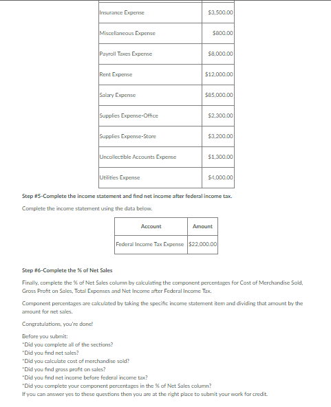 Insurance Expense
$3,500.00
Miscellaneous Expense
S800.00
Payrall Taxes Expense
$a,000.00
Rent Expense
$12,000.00
Salary Expense
$85,000.00
Supplies Expense-Office
$2,300.00
Supplies Expense-Store
$3,200.00
Uncollectible Accounts Expense
$1,300.00
Utilities Expense
$4,000.00
Step #5-Complete the income statement and find net income after federal income tax.
Complete the income statement using the data below.
Account
Amount
Federal Income Tax Expense $22.000.00
Step #6-Complete the % of Net Sales
Finally, complete the % af Net Sales column by calculating the component percentages for Cost of Merchandise Sold,
Gross Profit on Sales, Total Expenses and Net Income after Federal Income Tax.
Component percentages are calculated by taking the specific income statement item and dividing that amaunt by the
amount for net sales.
Congratulations, you're done!
Before you submit:
"Did you complete all of the sections?
"Did you find net sales?
"Did you calculate cost of merchandise sold?
"Did you find gross profit an sales?
"Did you find net income before federal income tax?
"Did you complete your component percentages in the % of Net Sales column?
If you can answer yes to these questions then you are at the right place to submit your work for credit.
