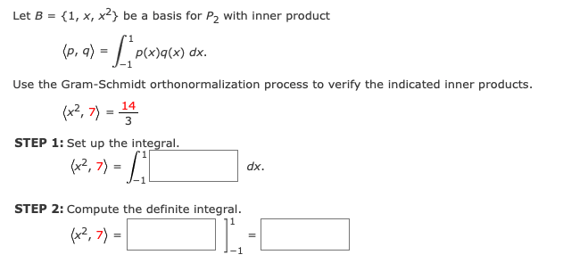 Let B = {1, x, x²} be a basis for P2 with inner product
(p,
p(x)q(x) dx.
Use the Gram-Schmidt orthonormalization process to verify the indicated inner products.
(«2, 가 =D플
14
STEP 1: Set up the integral.
(a?, 7) = L'|
dx.
STEP 2: Compute the definite integral.
(2, 기 =
