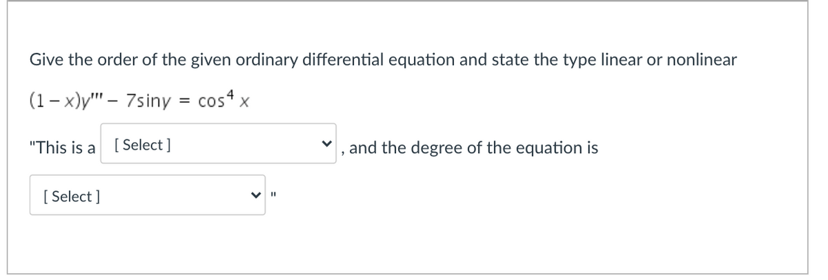 Give the order of the given ordinary differential equation and state the type linear or nonlinear
(1 – x)y"' – 7siny
cos x
%3D
"This is a
[ Select ]
and the degree of the equation is
[ Select ]
