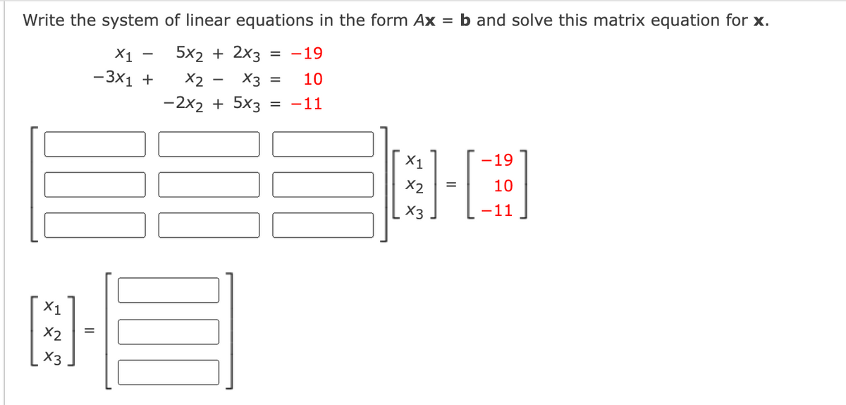 Write the system of linear equations in the form \( Ax = b \) and solve this matrix equation for \( x \).

\[
\begin{align*}
x_1 - 5x_2 + 2x_3 &= -19 \\
-3x_1 + x_2 - x_3 &= 10 \\
-2x_2 + 5x_3 &= -11 \\
\end{align*}
\]

**Matrix Representation:**
The system can be represented in matrix form:

\[
\begin{bmatrix}
1 & -5 & 2 \\
-3 & 1 & -1 \\
0 & -2 & 5 \\
\end{bmatrix}
\begin{bmatrix}
x_1 \\
x_2 \\
x_3 \\
\end{bmatrix}
=
\begin{bmatrix}
-19 \\
10 \\
-11 \\
\end{bmatrix}
\]

Here, the first matrix is the coefficient matrix, the second column matrix represents the variables \(x_1\), \(x_2\), and \(x_3\), and the third column matrix is the constant matrix \(b\). To solve for \(x\), compute the inverse of the coefficient matrix and multiply it by the constant matrix.