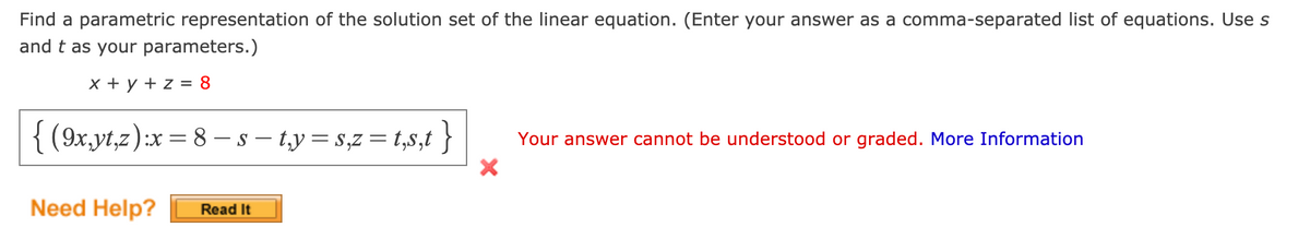 Find a parametric representation of the solution set of the linear equation. (Enter your answer as a comma-separated list of equations. Use s
and t as your parameters.)
x + y + z = 8
(9x,yt,z):x= 8 - s – t,y = s,z = t,s,t }
Your answer cannot be understood or graded. More Information
Need Help?
Read It
