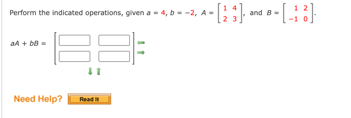 1 4
1 2
Perform the indicated operations, given a =
4, b = -2, A =
and B =
2 3
-1
aA + bB =
Need Help?
Read It
