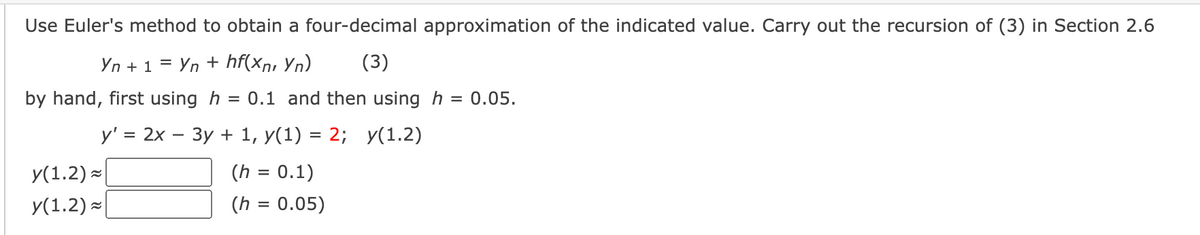 **Euler's Method for Approximating Solutions to Differential Equations**

To approximate the solution of a differential equation using Euler's Method, follow these steps:

1. **Equation and Initial Conditions:**
   - Differential Equation: \( y' = 2x - 3y + 1 \)
   - Initial Condition: \( y(1) = 2 \)

2. **Objective:**
   - Estimate \( y(1.2) \) with two different step sizes:
      - \( h = 0.1 \)
      - \( h = 0.05 \)

3. **Euler's Formula:**
   \[
   y_{n+1} = y_n + h \cdot f(x_n, y_n)
   \]
   Here, \( f(x, y) = 2x - 3y + 1 \).

4. **Procedure:**
   - Start with the initial condition \( (x_0, y_0) \) = (1, 2).
   - Use the step size \( h \) to increment \( x \).
   - Calculate successive \( y \) values using Euler's formula.

5. **Calculations:**

   - **For \( h = 0.1 \):**

     - Calculate \( y \) at \( x = 1.1 \).
     - Then calculate \( y \) at \( x = 1.2 \).

   - **For \( h = 0.05 \):**

     - Calculate \( y \) at \( x = 1.05 \).
     - Continue to \( x = 1.1 \), then \( 1.15 \), and finally \( 1.2 \).

6. **Boxes for Solutions:**

   - \( y(1.2) \approx \) \[\boxed{}\]  *(when \( h=0.1 \))*

   - \( y(1.2) \approx \) \[\boxed{}\]  *(when \( h=0.05 \))*

**Note:** The detailed calculations can be filled in the boxes using the above method step-by-step.