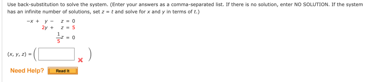 Use back-substitution to solve the system. (Enter your answers as a comma-separated list. If there is no solution, enter NO SOLUTION. If the system
has an infinite number of solutions, set z = t and solve for x and y in terms of t.)
—х +
У —
Z = 0
2y +
Z = 5
1
-Z = 0
(х, у, 2)
%D
Need Help?
Read It
