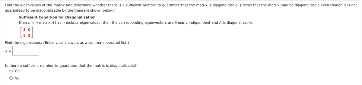 Find the eigenvalues of the matrix and determine whether there is a sufficient number to guarantee that the matrix is diagonalizable. (Recall that the matrix may be diagonalizable even though it is not
guaranteed to be diagonalizable by the theorem shown below.)
Sufficient Condition for Diagonalization
If an n x n matrix A has n distinct eigenvalues, then the corresponding eigenvectors are linearly independent and A is diagonalizable.
3 0
5 8
Find the eigenvalues. (Enter your answers as a comma-separated list.)
Is there a sufficient number to guarantee that the matrix is diagonalizable?
Yes
No
