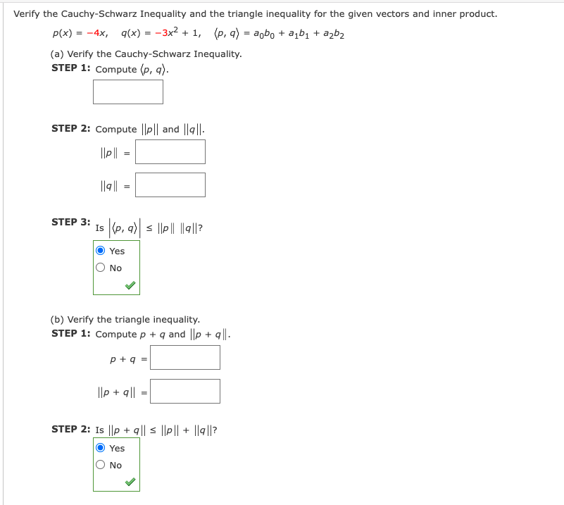 Verify the Cauchy-Schwarz Inequality and the triangle inequality for the given vectors and inner product.
P(x) = -4x, q(x) = -3x2 + 1, (p, q) = agbo + a,b1 + azb2
(a) Verify the Cauchy-Schwarz Inequality.
STEP 1: Compute (p, q).
STEP 2: Compute ||p|| and ||g||.
||q||
STEP 3:
Is (p, a) s ||p|| ||q||?
Yes
O No
(b) Verify the triangle inequality.
STEP 1: Compute p + q and ||p + q|| .
p +q =
||p + q||
STEP 2: Is ||p + q|| < ||p|| + ||g|?
Yes
No
