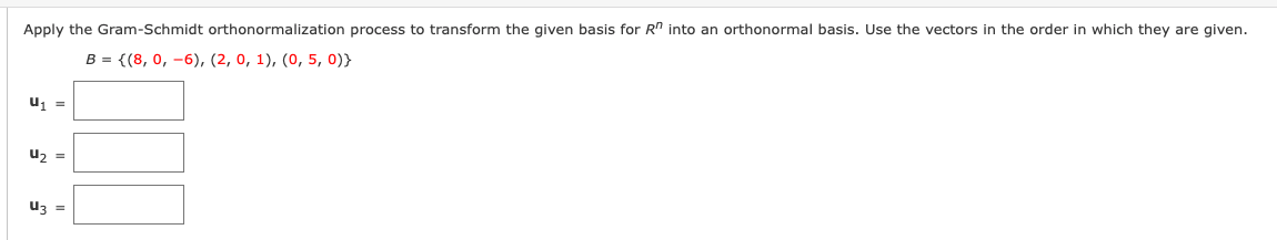 Apply the Gram-Schmidt orthonormalization process to transform the given basis for R" into an orthonormal basis. Use the vectors in the order in which they are given.
B = {(8, 0, -6), (2, 0, 1), (0, 5, 0)}
u =
uz =
uz =
