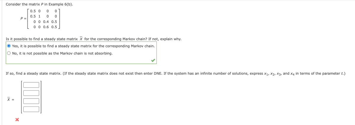 Consider the matrix P in Example 6(b).
0.5 0
0.5 1
P =
0 0 0.4 0.5
0 0 0.6 0.5
Is it possible to find a steady state matrix X for the corresponding Markov chain? If not, explain why.
Yes, it is possible to find a steady state matrix for the corresponding Markov chain.
No, it is not possible as the Markov chain is not absorbing.
If so, find a steady state matrix. (If the steady state matrix does not exist then enter DNE. If the system has an infinite number of solutions, express x1, X2, X3, and x4 in terms of the parameter t.)
X =
