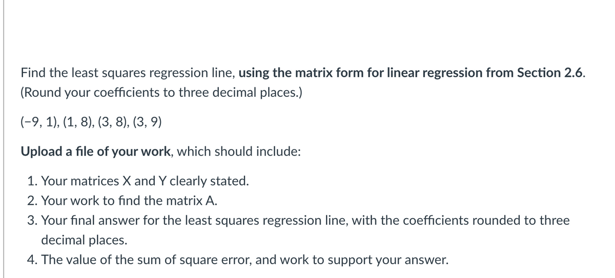 Find the least squares regression line, using the matrix form for linear regression from Section 2.6.
(Round your coefficients to three decimal places.)
(-9, 1), (1, 8), (3, 8), (3, 9)
Upload a file of your work, which should include:
1. Your matrices X and Y clearly stated.
2. Your work to find the matrix A.
3. Your final answer for the least squares regression line, with the coefficients rounded to three
decimal places.
4. The value of the sum of square error, and work to support your answer.
