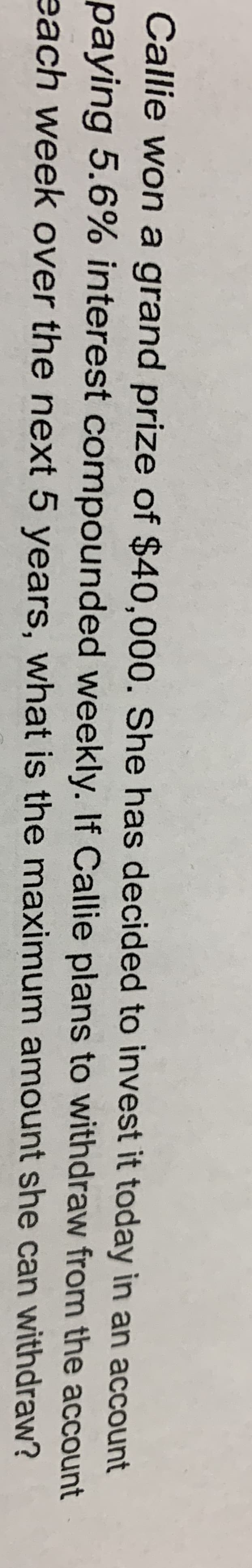 Callie won a grand prize of $40,000. She has decided to invest it today in an account
paying 5.6% interest compounded weekly. If Callie plans to withdraw
from the account
each week over the next 5 years, what is the maximum
amount she can withdraw?